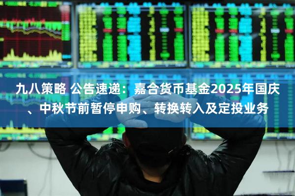 九八策略 公告速递：嘉合货币基金2025年国庆、中秋节前暂停申购、转换转入及定投业务