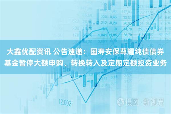 大鑫优配资讯 公告速递：国寿安保尊耀纯债债券基金暂停大额申购、转换转入及定期定额投资业务