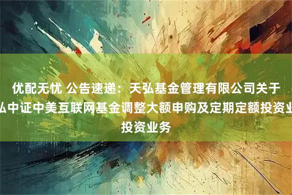 优配无忧 公告速递：天弘基金管理有限公司关于天弘中证中美互联网基金调整大额申购及定期定额投资业务