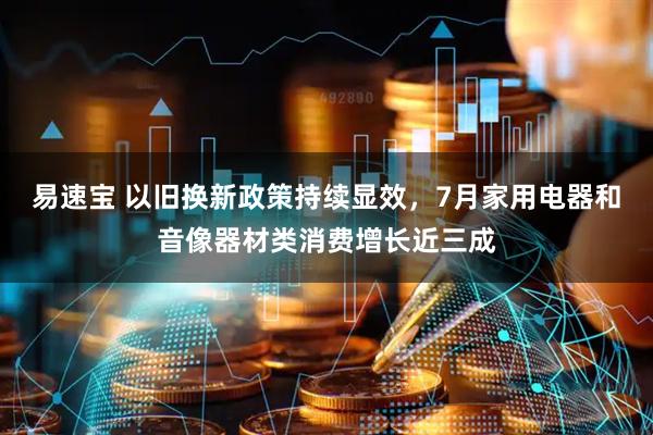 易速宝 以旧换新政策持续显效，7月家用电器和音像器材类消费增长近三成