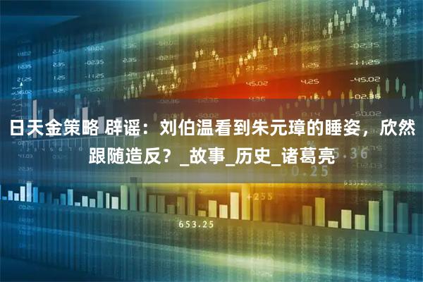 日天金策略 辟谣：刘伯温看到朱元璋的睡姿，欣然跟随造反？_故事_历史_诸葛亮