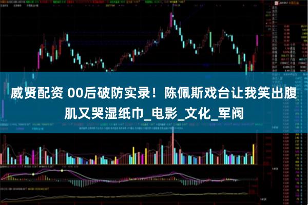 威贤配资 00后破防实录！陈佩斯戏台让我笑出腹肌又哭湿纸巾_电影_文化_军阀