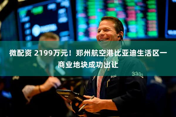 微配资 2199万元！郑州航空港比亚迪生活区一商业地块成功出让