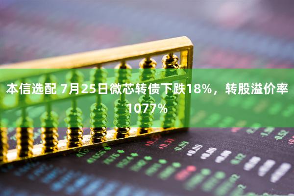 本信选配 7月25日微芯转债下跌18%，转股溢价率1077%