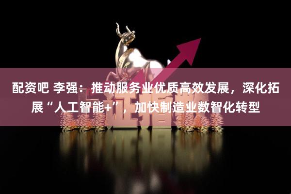 配资吧 李强:推动服务业优质高效发展,深化拓展“人工智能+”,加快制造业数智化转型