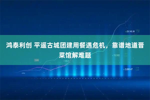 鸿泰利创 平遥古城团建用餐遇危机，靠谱地道晋菜馆解难题