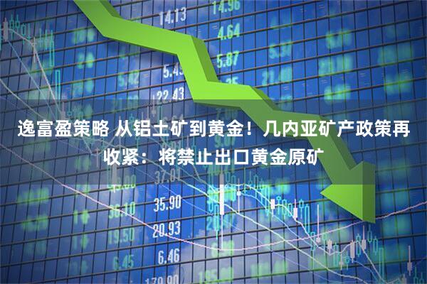 逸富盈策略 从铝土矿到黄金！几内亚矿产政策再收紧：将禁止出口黄金原矿
