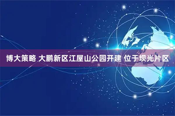 博大策略 大鹏新区江屋山公园开建 位于坝光片区