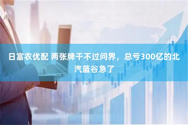 日富农优配 两张牌干不过问界，总亏300亿的北汽蓝谷急了