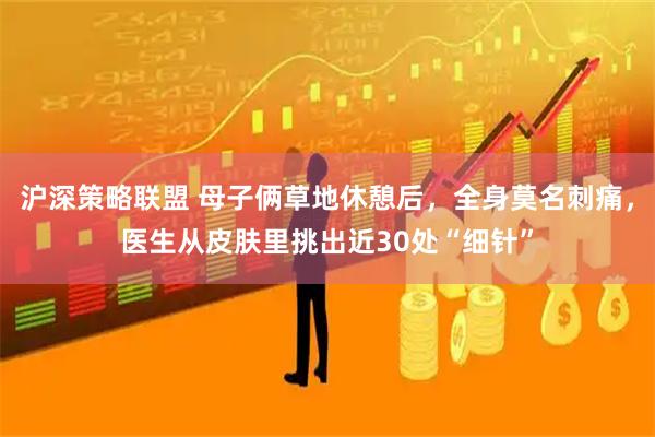 沪深策略联盟 母子俩草地休憩后，全身莫名刺痛，医生从皮肤里挑出近30处“细针”