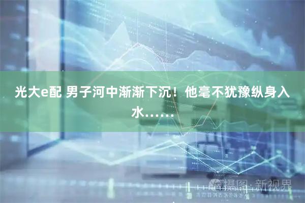 光大e配 男子河中渐渐下沉！他毫不犹豫纵身入水……